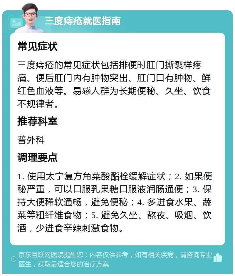 三度痔疮就医指南 常见症状 三度痔疮的常见症状包括排便时肛门撕裂样疼痛、便后肛门内有肿物突出、肛门口有肿物、鲜红色血液等。易感人群为长期便秘、久坐、饮食不规律者。 推荐科室 普外科 调理要点 1. 使用太宁复方角菜酸酯栓缓解症状；2. 如果便秘严重，可以口服乳果糖口服液润肠通便；3. 保持大便稀软通畅，避免便秘；4. 多进食水果、蔬菜等粗纤维食物；5. 避免久坐、熬夜、吸烟、饮酒，少进食辛辣刺激食物。