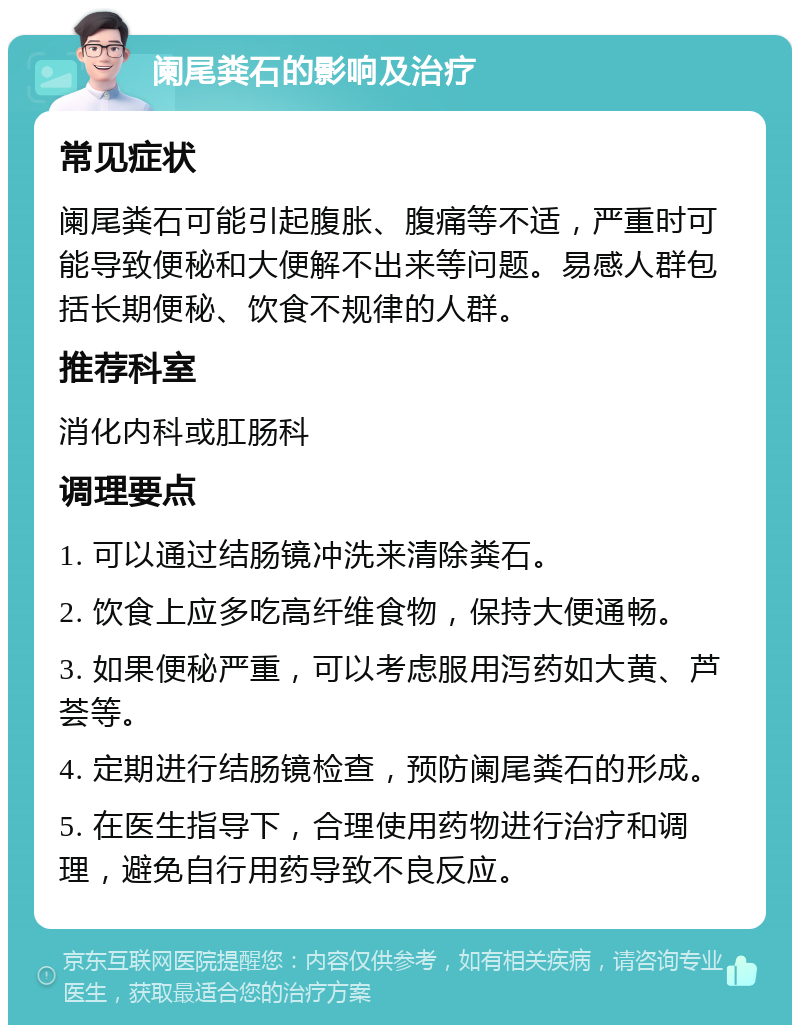 阑尾粪石的影响及治疗 常见症状 阑尾粪石可能引起腹胀、腹痛等不适，严重时可能导致便秘和大便解不出来等问题。易感人群包括长期便秘、饮食不规律的人群。 推荐科室 消化内科或肛肠科 调理要点 1. 可以通过结肠镜冲洗来清除粪石。 2. 饮食上应多吃高纤维食物，保持大便通畅。 3. 如果便秘严重，可以考虑服用泻药如大黄、芦荟等。 4. 定期进行结肠镜检查，预防阑尾粪石的形成。 5. 在医生指导下，合理使用药物进行治疗和调理，避免自行用药导致不良反应。