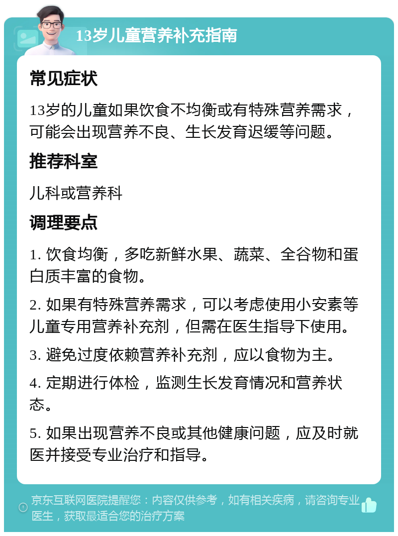 13岁儿童营养补充指南 常见症状 13岁的儿童如果饮食不均衡或有特殊营养需求，可能会出现营养不良、生长发育迟缓等问题。 推荐科室 儿科或营养科 调理要点 1. 饮食均衡，多吃新鲜水果、蔬菜、全谷物和蛋白质丰富的食物。 2. 如果有特殊营养需求，可以考虑使用小安素等儿童专用营养补充剂，但需在医生指导下使用。 3. 避免过度依赖营养补充剂，应以食物为主。 4. 定期进行体检，监测生长发育情况和营养状态。 5. 如果出现营养不良或其他健康问题，应及时就医并接受专业治疗和指导。