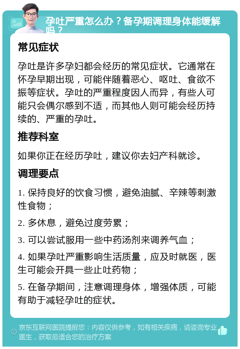 孕吐严重怎么办？备孕期调理身体能缓解吗？ 常见症状 孕吐是许多孕妇都会经历的常见症状。它通常在怀孕早期出现，可能伴随着恶心、呕吐、食欲不振等症状。孕吐的严重程度因人而异，有些人可能只会偶尔感到不适，而其他人则可能会经历持续的、严重的孕吐。 推荐科室 如果你正在经历孕吐，建议你去妇产科就诊。 调理要点 1. 保持良好的饮食习惯，避免油腻、辛辣等刺激性食物； 2. 多休息，避免过度劳累； 3. 可以尝试服用一些中药汤剂来调养气血； 4. 如果孕吐严重影响生活质量，应及时就医，医生可能会开具一些止吐药物； 5. 在备孕期间，注意调理身体，增强体质，可能有助于减轻孕吐的症状。