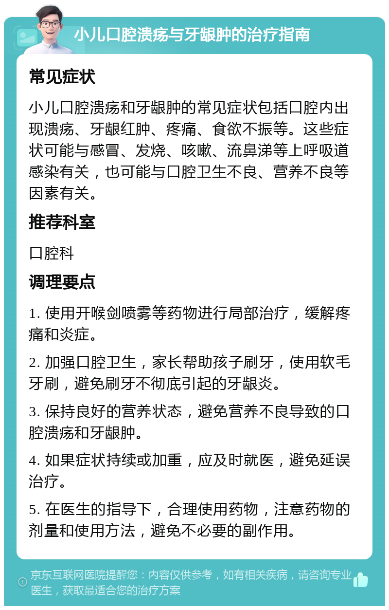 小儿口腔溃疡与牙龈肿的治疗指南 常见症状 小儿口腔溃疡和牙龈肿的常见症状包括口腔内出现溃疡、牙龈红肿、疼痛、食欲不振等。这些症状可能与感冒、发烧、咳嗽、流鼻涕等上呼吸道感染有关，也可能与口腔卫生不良、营养不良等因素有关。 推荐科室 口腔科 调理要点 1. 使用开喉剑喷雾等药物进行局部治疗，缓解疼痛和炎症。 2. 加强口腔卫生，家长帮助孩子刷牙，使用软毛牙刷，避免刷牙不彻底引起的牙龈炎。 3. 保持良好的营养状态，避免营养不良导致的口腔溃疡和牙龈肿。 4. 如果症状持续或加重，应及时就医，避免延误治疗。 5. 在医生的指导下，合理使用药物，注意药物的剂量和使用方法，避免不必要的副作用。