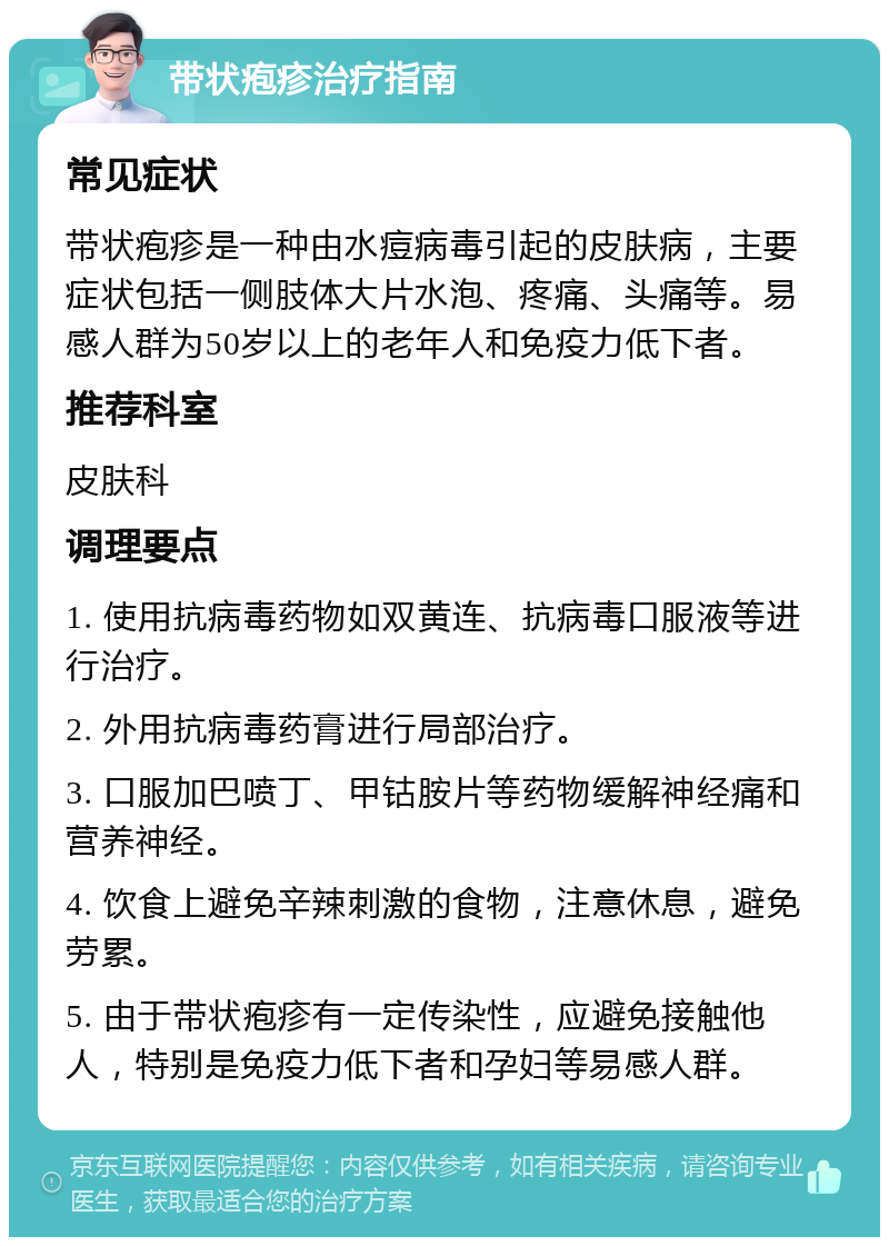 带状疱疹治疗指南 常见症状 带状疱疹是一种由水痘病毒引起的皮肤病，主要症状包括一侧肢体大片水泡、疼痛、头痛等。易感人群为50岁以上的老年人和免疫力低下者。 推荐科室 皮肤科 调理要点 1. 使用抗病毒药物如双黄连、抗病毒口服液等进行治疗。 2. 外用抗病毒药膏进行局部治疗。 3. 口服加巴喷丁、甲钴胺片等药物缓解神经痛和营养神经。 4. 饮食上避免辛辣刺激的食物，注意休息，避免劳累。 5. 由于带状疱疹有一定传染性，应避免接触他人，特别是免疫力低下者和孕妇等易感人群。