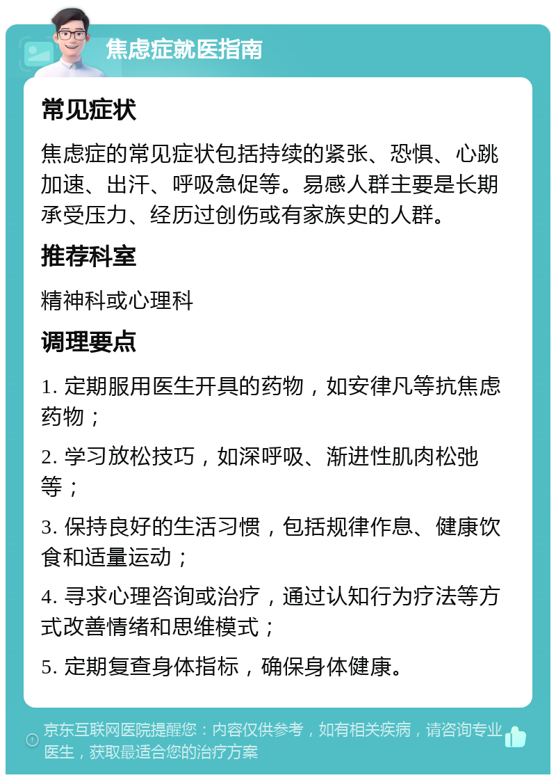 焦虑症就医指南 常见症状 焦虑症的常见症状包括持续的紧张、恐惧、心跳加速、出汗、呼吸急促等。易感人群主要是长期承受压力、经历过创伤或有家族史的人群。 推荐科室 精神科或心理科 调理要点 1. 定期服用医生开具的药物，如安律凡等抗焦虑药物； 2. 学习放松技巧，如深呼吸、渐进性肌肉松弛等； 3. 保持良好的生活习惯，包括规律作息、健康饮食和适量运动； 4. 寻求心理咨询或治疗，通过认知行为疗法等方式改善情绪和思维模式； 5. 定期复查身体指标，确保身体健康。