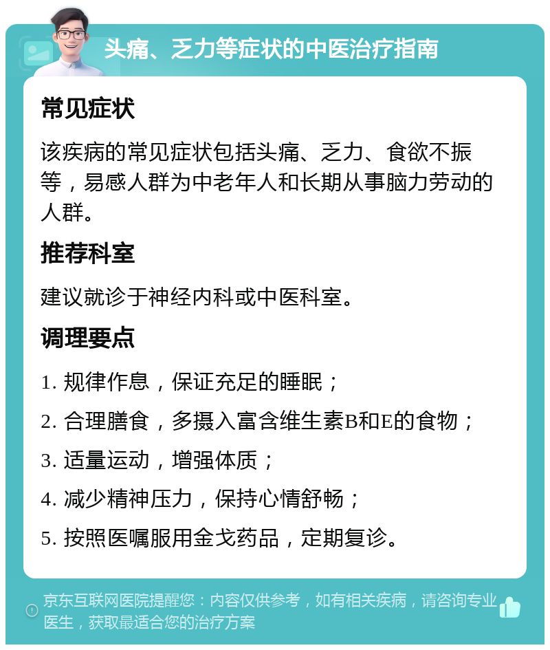 头痛、乏力等症状的中医治疗指南 常见症状 该疾病的常见症状包括头痛、乏力、食欲不振等，易感人群为中老年人和长期从事脑力劳动的人群。 推荐科室 建议就诊于神经内科或中医科室。 调理要点 1. 规律作息，保证充足的睡眠； 2. 合理膳食，多摄入富含维生素B和E的食物； 3. 适量运动，增强体质； 4. 减少精神压力，保持心情舒畅； 5. 按照医嘱服用金戈药品，定期复诊。