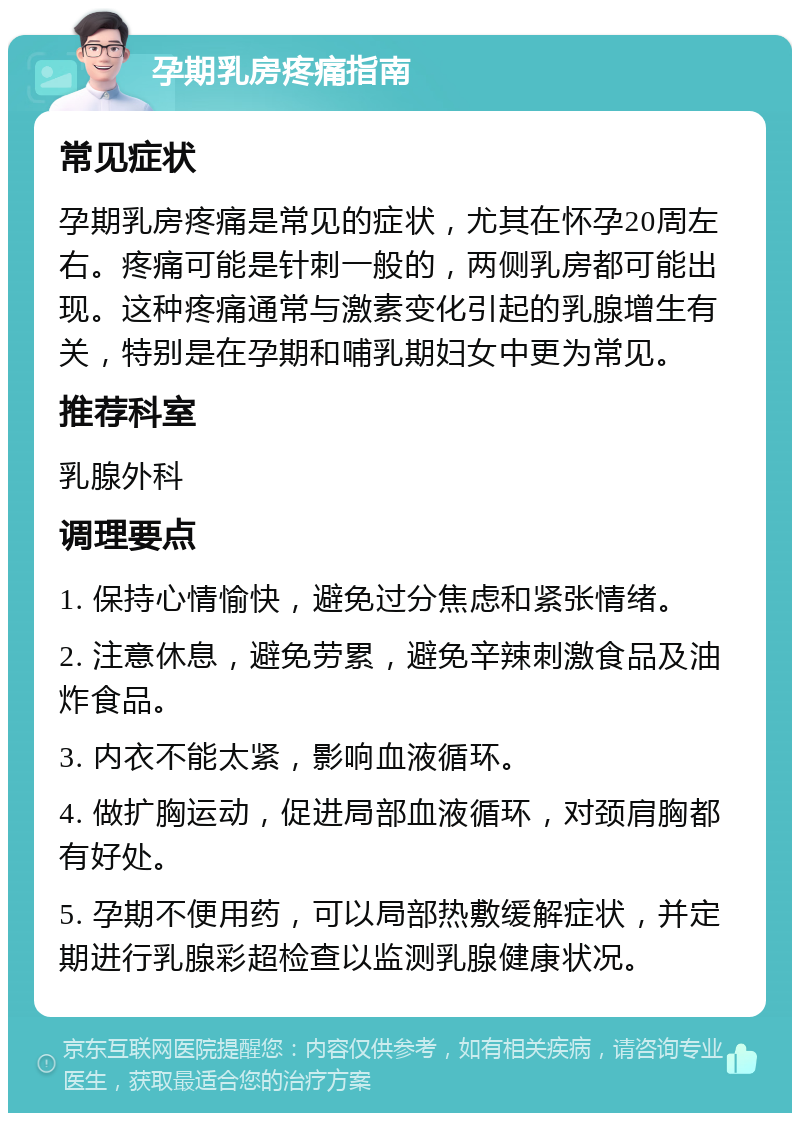 孕期乳房疼痛指南 常见症状 孕期乳房疼痛是常见的症状，尤其在怀孕20周左右。疼痛可能是针刺一般的，两侧乳房都可能出现。这种疼痛通常与激素变化引起的乳腺增生有关，特别是在孕期和哺乳期妇女中更为常见。 推荐科室 乳腺外科 调理要点 1. 保持心情愉快，避免过分焦虑和紧张情绪。 2. 注意休息，避免劳累，避免辛辣刺激食品及油炸食品。 3. 内衣不能太紧，影响血液循环。 4. 做扩胸运动，促进局部血液循环，对颈肩胸都有好处。 5. 孕期不便用药，可以局部热敷缓解症状，并定期进行乳腺彩超检查以监测乳腺健康状况。