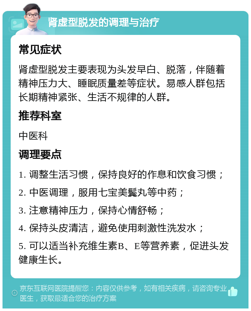 肾虚型脱发的调理与治疗 常见症状 肾虚型脱发主要表现为头发早白、脱落，伴随着精神压力大、睡眠质量差等症状。易感人群包括长期精神紧张、生活不规律的人群。 推荐科室 中医科 调理要点 1. 调整生活习惯，保持良好的作息和饮食习惯； 2. 中医调理，服用七宝美鬓丸等中药； 3. 注意精神压力，保持心情舒畅； 4. 保持头皮清洁，避免使用刺激性洗发水； 5. 可以适当补充维生素B、E等营养素，促进头发健康生长。