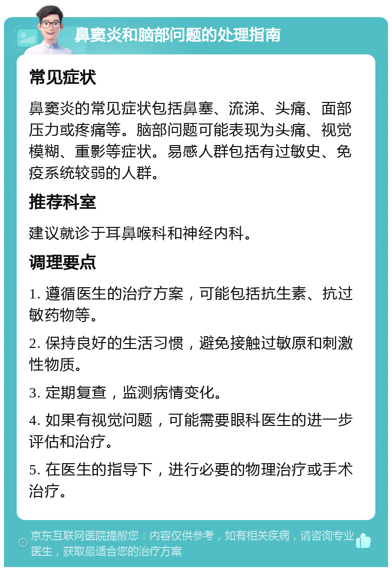 鼻窦炎和脑部问题的处理指南 常见症状 鼻窦炎的常见症状包括鼻塞、流涕、头痛、面部压力或疼痛等。脑部问题可能表现为头痛、视觉模糊、重影等症状。易感人群包括有过敏史、免疫系统较弱的人群。 推荐科室 建议就诊于耳鼻喉科和神经内科。 调理要点 1. 遵循医生的治疗方案，可能包括抗生素、抗过敏药物等。 2. 保持良好的生活习惯，避免接触过敏原和刺激性物质。 3. 定期复查，监测病情变化。 4. 如果有视觉问题，可能需要眼科医生的进一步评估和治疗。 5. 在医生的指导下，进行必要的物理治疗或手术治疗。