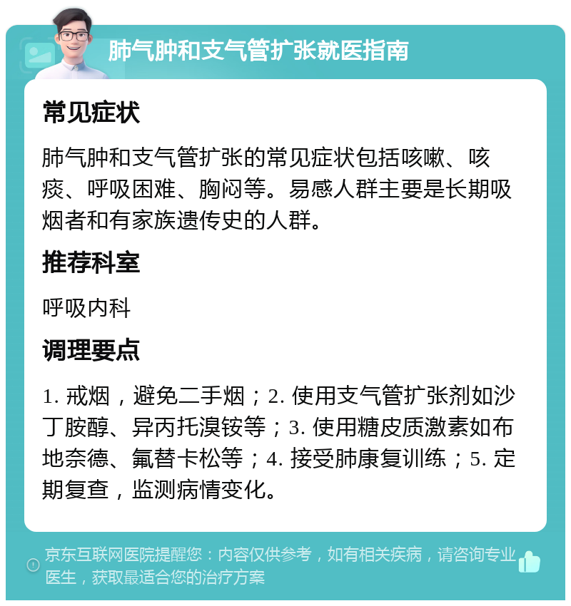 肺气肿和支气管扩张就医指南 常见症状 肺气肿和支气管扩张的常见症状包括咳嗽、咳痰、呼吸困难、胸闷等。易感人群主要是长期吸烟者和有家族遗传史的人群。 推荐科室 呼吸内科 调理要点 1. 戒烟，避免二手烟；2. 使用支气管扩张剂如沙丁胺醇、异丙托溴铵等；3. 使用糖皮质激素如布地奈德、氟替卡松等；4. 接受肺康复训练；5. 定期复查，监测病情变化。