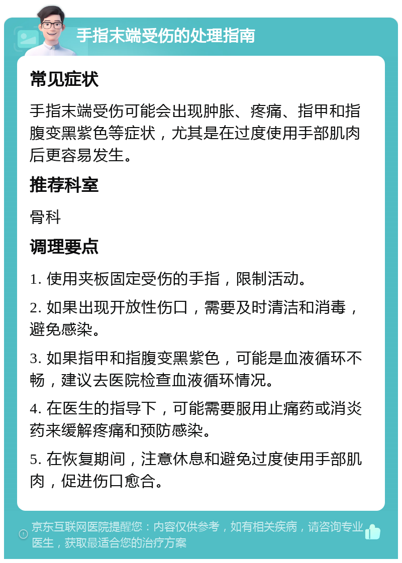 手指末端受伤的处理指南 常见症状 手指末端受伤可能会出现肿胀、疼痛、指甲和指腹变黑紫色等症状，尤其是在过度使用手部肌肉后更容易发生。 推荐科室 骨科 调理要点 1. 使用夹板固定受伤的手指，限制活动。 2. 如果出现开放性伤口，需要及时清洁和消毒，避免感染。 3. 如果指甲和指腹变黑紫色，可能是血液循环不畅，建议去医院检查血液循环情况。 4. 在医生的指导下，可能需要服用止痛药或消炎药来缓解疼痛和预防感染。 5. 在恢复期间，注意休息和避免过度使用手部肌肉，促进伤口愈合。