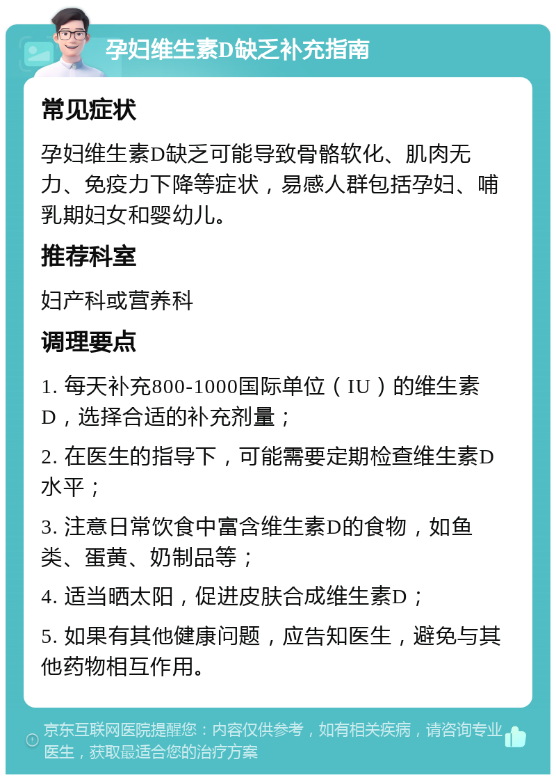 孕妇维生素D缺乏补充指南 常见症状 孕妇维生素D缺乏可能导致骨骼软化、肌肉无力、免疫力下降等症状，易感人群包括孕妇、哺乳期妇女和婴幼儿。 推荐科室 妇产科或营养科 调理要点 1. 每天补充800-1000国际单位（IU）的维生素D，选择合适的补充剂量； 2. 在医生的指导下，可能需要定期检查维生素D水平； 3. 注意日常饮食中富含维生素D的食物，如鱼类、蛋黄、奶制品等； 4. 适当晒太阳，促进皮肤合成维生素D； 5. 如果有其他健康问题，应告知医生，避免与其他药物相互作用。