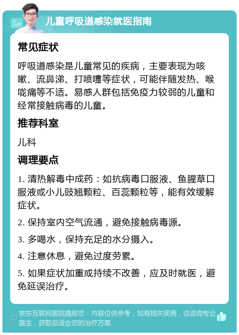 儿童呼吸道感染就医指南 常见症状 呼吸道感染是儿童常见的疾病，主要表现为咳嗽、流鼻涕、打喷嚏等症状，可能伴随发热、喉咙痛等不适。易感人群包括免疫力较弱的儿童和经常接触病毒的儿童。 推荐科室 儿科 调理要点 1. 清热解毒中成药：如抗病毒口服液、鱼腥草口服液或小儿豉翘颗粒、百蕊颗粒等，能有效缓解症状。 2. 保持室内空气流通，避免接触病毒源。 3. 多喝水，保持充足的水分摄入。 4. 注意休息，避免过度劳累。 5. 如果症状加重或持续不改善，应及时就医，避免延误治疗。