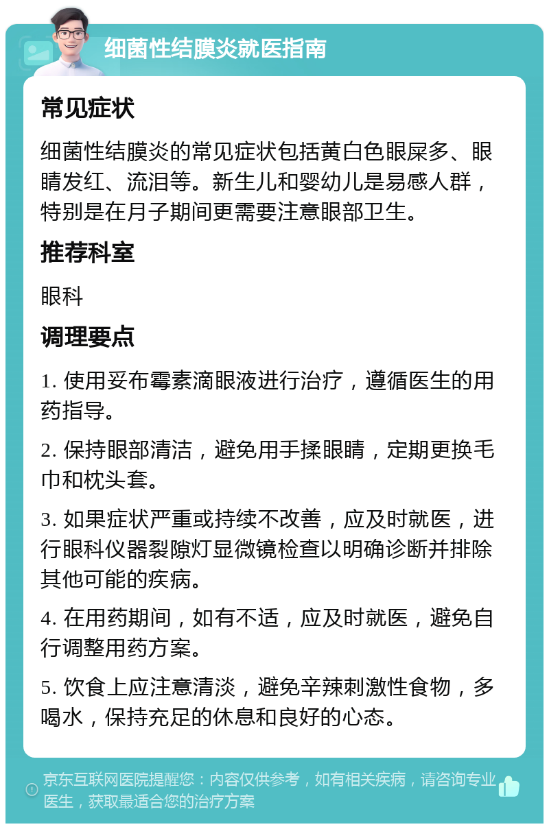 细菌性结膜炎就医指南 常见症状 细菌性结膜炎的常见症状包括黄白色眼屎多、眼睛发红、流泪等。新生儿和婴幼儿是易感人群，特别是在月子期间更需要注意眼部卫生。 推荐科室 眼科 调理要点 1. 使用妥布霉素滴眼液进行治疗，遵循医生的用药指导。 2. 保持眼部清洁，避免用手揉眼睛，定期更换毛巾和枕头套。 3. 如果症状严重或持续不改善，应及时就医，进行眼科仪器裂隙灯显微镜检查以明确诊断并排除其他可能的疾病。 4. 在用药期间，如有不适，应及时就医，避免自行调整用药方案。 5. 饮食上应注意清淡，避免辛辣刺激性食物，多喝水，保持充足的休息和良好的心态。