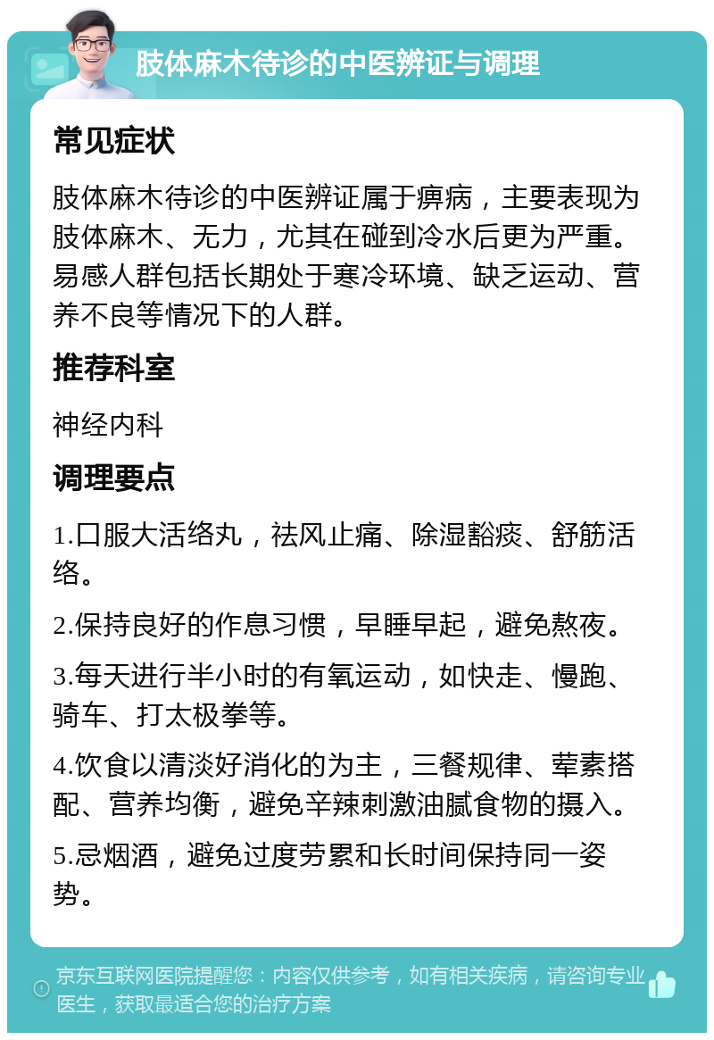 肢体麻木待诊的中医辨证与调理 常见症状 肢体麻木待诊的中医辨证属于痹病，主要表现为肢体麻木、无力，尤其在碰到冷水后更为严重。易感人群包括长期处于寒冷环境、缺乏运动、营养不良等情况下的人群。 推荐科室 神经内科 调理要点 1.口服大活络丸，祛风止痛、除湿豁痰、舒筋活络。 2.保持良好的作息习惯，早睡早起，避免熬夜。 3.每天进行半小时的有氧运动，如快走、慢跑、骑车、打太极拳等。 4.饮食以清淡好消化的为主，三餐规律、荤素搭配、营养均衡，避免辛辣刺激油腻食物的摄入。 5.忌烟酒，避免过度劳累和长时间保持同一姿势。