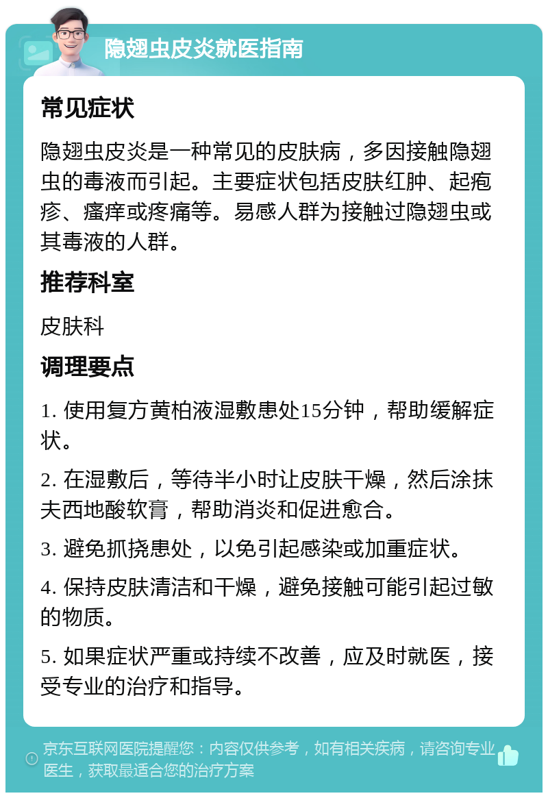 隐翅虫皮炎就医指南 常见症状 隐翅虫皮炎是一种常见的皮肤病，多因接触隐翅虫的毒液而引起。主要症状包括皮肤红肿、起疱疹、瘙痒或疼痛等。易感人群为接触过隐翅虫或其毒液的人群。 推荐科室 皮肤科 调理要点 1. 使用复方黄柏液湿敷患处15分钟，帮助缓解症状。 2. 在湿敷后，等待半小时让皮肤干燥，然后涂抹夫西地酸软膏，帮助消炎和促进愈合。 3. 避免抓挠患处，以免引起感染或加重症状。 4. 保持皮肤清洁和干燥，避免接触可能引起过敏的物质。 5. 如果症状严重或持续不改善，应及时就医，接受专业的治疗和指导。