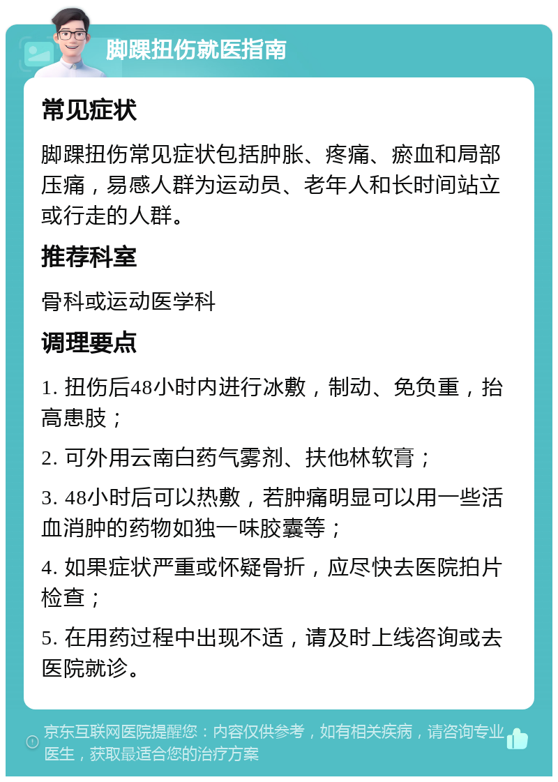 脚踝扭伤就医指南 常见症状 脚踝扭伤常见症状包括肿胀、疼痛、瘀血和局部压痛，易感人群为运动员、老年人和长时间站立或行走的人群。 推荐科室 骨科或运动医学科 调理要点 1. 扭伤后48小时内进行冰敷，制动、免负重，抬高患肢； 2. 可外用云南白药气雾剂、扶他林软膏； 3. 48小时后可以热敷，若肿痛明显可以用一些活血消肿的药物如独一味胶囊等； 4. 如果症状严重或怀疑骨折，应尽快去医院拍片检查； 5. 在用药过程中出现不适，请及时上线咨询或去医院就诊。