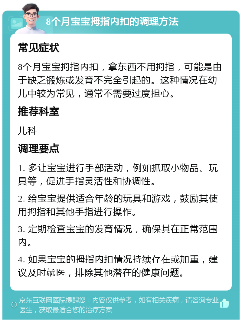 8个月宝宝拇指内扣的调理方法 常见症状 8个月宝宝拇指内扣，拿东西不用拇指，可能是由于缺乏锻炼或发育不完全引起的。这种情况在幼儿中较为常见，通常不需要过度担心。 推荐科室 儿科 调理要点 1. 多让宝宝进行手部活动，例如抓取小物品、玩具等，促进手指灵活性和协调性。 2. 给宝宝提供适合年龄的玩具和游戏，鼓励其使用拇指和其他手指进行操作。 3. 定期检查宝宝的发育情况，确保其在正常范围内。 4. 如果宝宝的拇指内扣情况持续存在或加重，建议及时就医，排除其他潜在的健康问题。