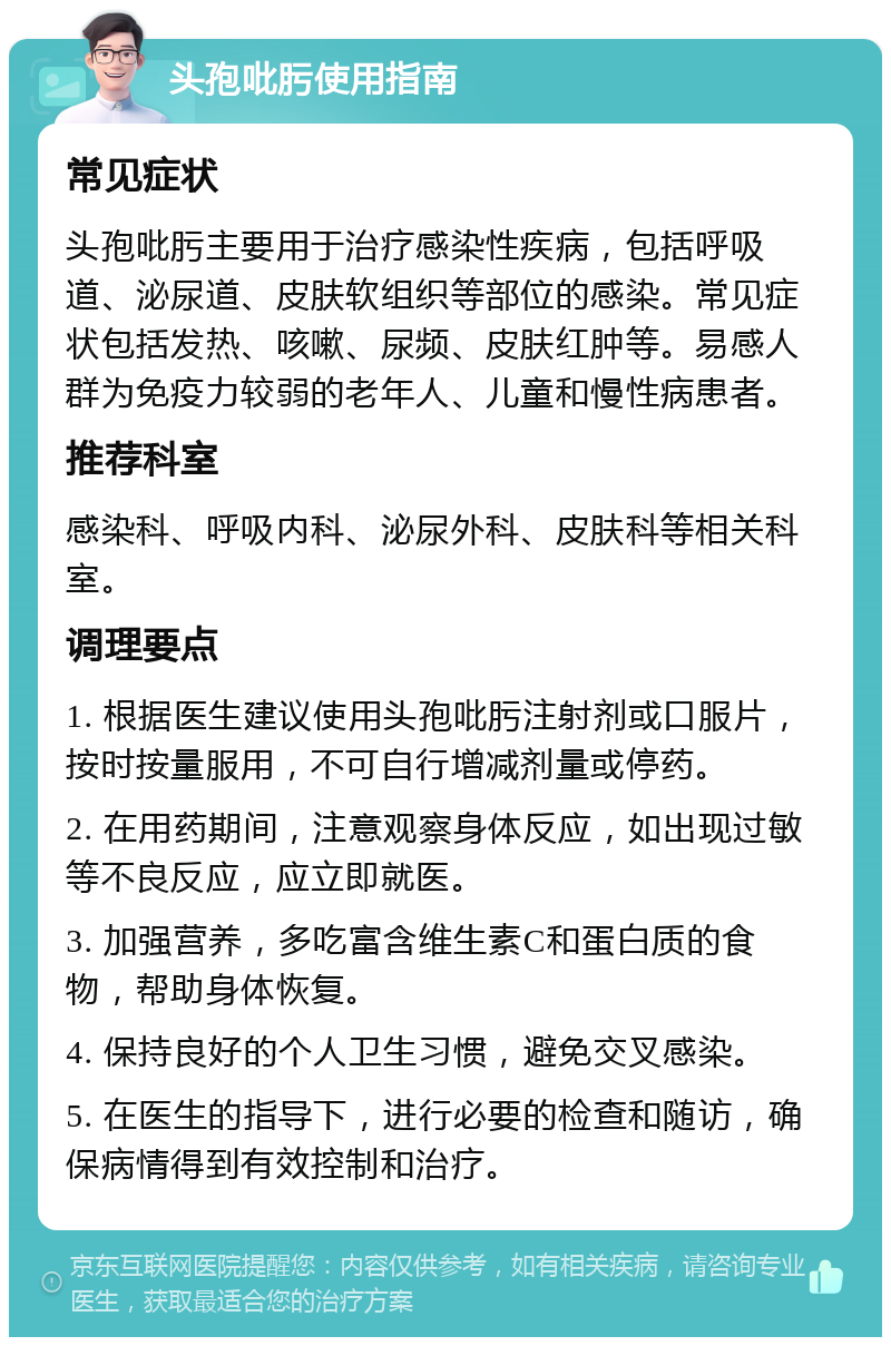 头孢吡肟使用指南 常见症状 头孢吡肟主要用于治疗感染性疾病，包括呼吸道、泌尿道、皮肤软组织等部位的感染。常见症状包括发热、咳嗽、尿频、皮肤红肿等。易感人群为免疫力较弱的老年人、儿童和慢性病患者。 推荐科室 感染科、呼吸内科、泌尿外科、皮肤科等相关科室。 调理要点 1. 根据医生建议使用头孢吡肟注射剂或口服片，按时按量服用，不可自行增减剂量或停药。 2. 在用药期间，注意观察身体反应，如出现过敏等不良反应，应立即就医。 3. 加强营养，多吃富含维生素C和蛋白质的食物，帮助身体恢复。 4. 保持良好的个人卫生习惯，避免交叉感染。 5. 在医生的指导下，进行必要的检查和随访，确保病情得到有效控制和治疗。