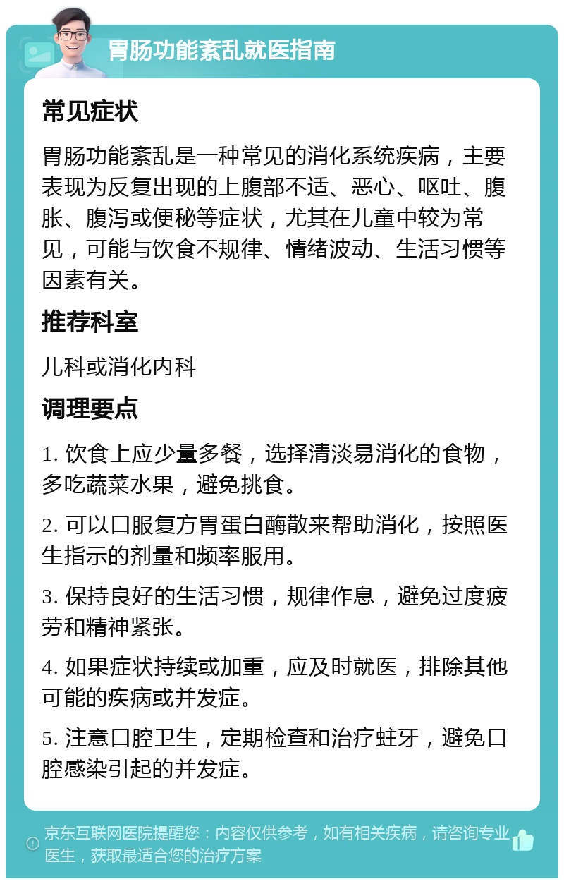 胃肠功能紊乱就医指南 常见症状 胃肠功能紊乱是一种常见的消化系统疾病，主要表现为反复出现的上腹部不适、恶心、呕吐、腹胀、腹泻或便秘等症状，尤其在儿童中较为常见，可能与饮食不规律、情绪波动、生活习惯等因素有关。 推荐科室 儿科或消化内科 调理要点 1. 饮食上应少量多餐，选择清淡易消化的食物，多吃蔬菜水果，避免挑食。 2. 可以口服复方胃蛋白酶散来帮助消化，按照医生指示的剂量和频率服用。 3. 保持良好的生活习惯，规律作息，避免过度疲劳和精神紧张。 4. 如果症状持续或加重，应及时就医，排除其他可能的疾病或并发症。 5. 注意口腔卫生，定期检查和治疗蛀牙，避免口腔感染引起的并发症。