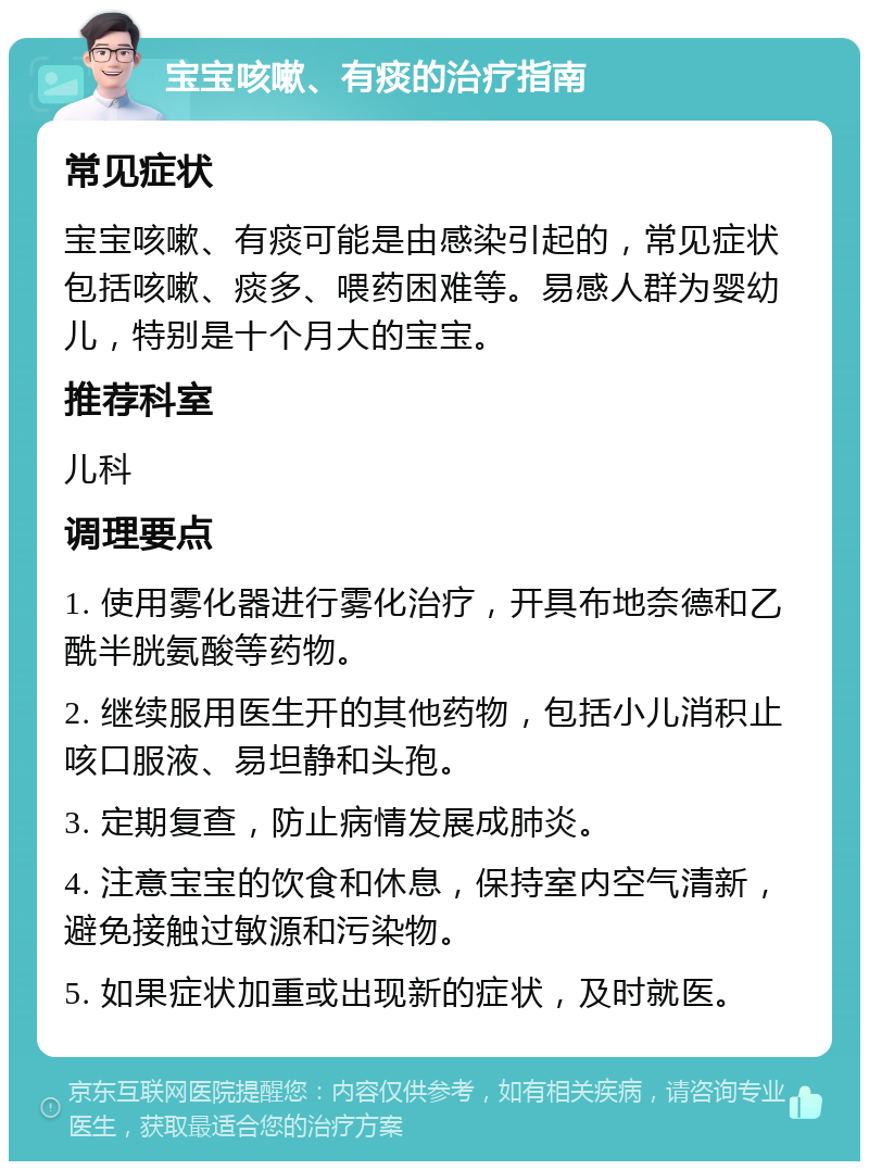 宝宝咳嗽、有痰的治疗指南 常见症状 宝宝咳嗽、有痰可能是由感染引起的，常见症状包括咳嗽、痰多、喂药困难等。易感人群为婴幼儿，特别是十个月大的宝宝。 推荐科室 儿科 调理要点 1. 使用雾化器进行雾化治疗，开具布地奈德和乙酰半胱氨酸等药物。 2. 继续服用医生开的其他药物，包括小儿消积止咳口服液、易坦静和头孢。 3. 定期复查，防止病情发展成肺炎。 4. 注意宝宝的饮食和休息，保持室内空气清新，避免接触过敏源和污染物。 5. 如果症状加重或出现新的症状，及时就医。