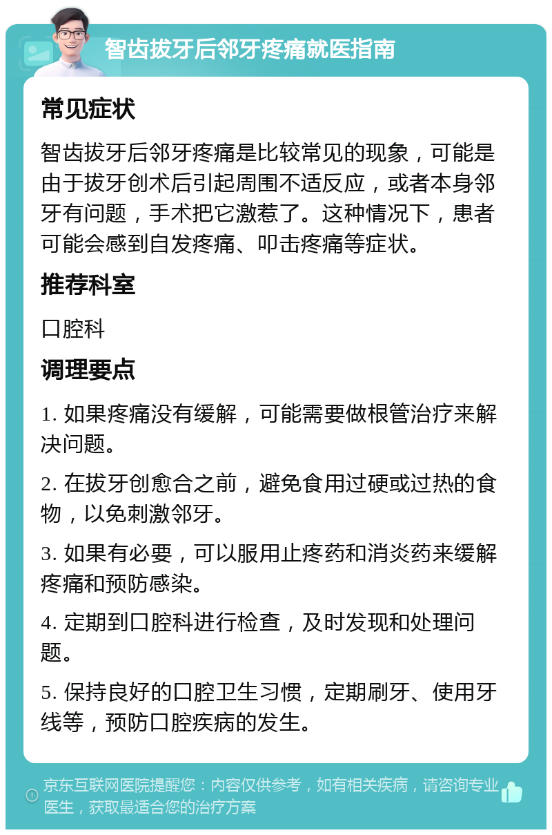 智齿拔牙后邻牙疼痛就医指南 常见症状 智齿拔牙后邻牙疼痛是比较常见的现象，可能是由于拔牙创术后引起周围不适反应，或者本身邻牙有问题，手术把它激惹了。这种情况下，患者可能会感到自发疼痛、叩击疼痛等症状。 推荐科室 口腔科 调理要点 1. 如果疼痛没有缓解，可能需要做根管治疗来解决问题。 2. 在拔牙创愈合之前，避免食用过硬或过热的食物，以免刺激邻牙。 3. 如果有必要，可以服用止疼药和消炎药来缓解疼痛和预防感染。 4. 定期到口腔科进行检查，及时发现和处理问题。 5. 保持良好的口腔卫生习惯，定期刷牙、使用牙线等，预防口腔疾病的发生。