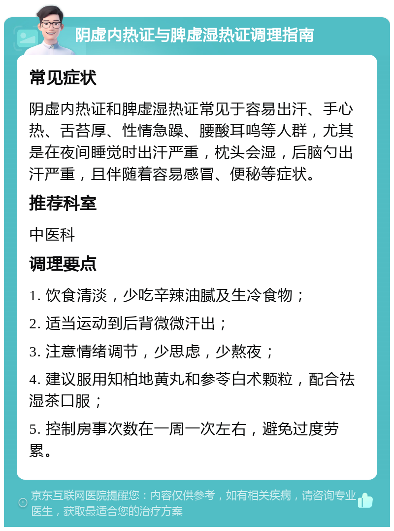 阴虚内热证与脾虚湿热证调理指南 常见症状 阴虚内热证和脾虚湿热证常见于容易出汗、手心热、舌苔厚、性情急躁、腰酸耳鸣等人群，尤其是在夜间睡觉时出汗严重，枕头会湿，后脑勺出汗严重，且伴随着容易感冒、便秘等症状。 推荐科室 中医科 调理要点 1. 饮食清淡，少吃辛辣油腻及生冷食物； 2. 适当运动到后背微微汗出； 3. 注意情绪调节，少思虑，少熬夜； 4. 建议服用知柏地黄丸和参苓白术颗粒，配合祛湿茶口服； 5. 控制房事次数在一周一次左右，避免过度劳累。