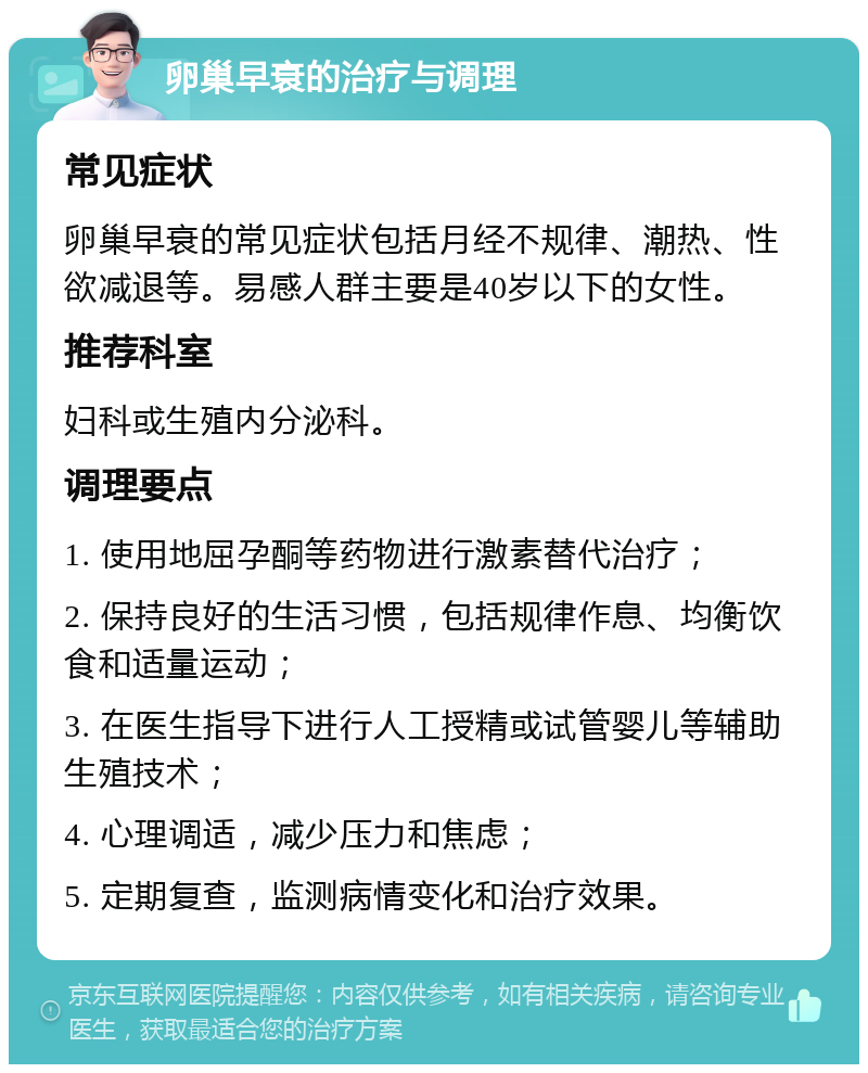 卵巢早衰的治疗与调理 常见症状 卵巢早衰的常见症状包括月经不规律、潮热、性欲减退等。易感人群主要是40岁以下的女性。 推荐科室 妇科或生殖内分泌科。 调理要点 1. 使用地屈孕酮等药物进行激素替代治疗； 2. 保持良好的生活习惯，包括规律作息、均衡饮食和适量运动； 3. 在医生指导下进行人工授精或试管婴儿等辅助生殖技术； 4. 心理调适，减少压力和焦虑； 5. 定期复查，监测病情变化和治疗效果。