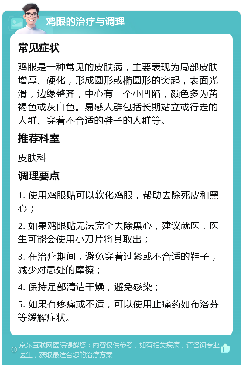 鸡眼的治疗与调理 常见症状 鸡眼是一种常见的皮肤病，主要表现为局部皮肤增厚、硬化，形成圆形或椭圆形的突起，表面光滑，边缘整齐，中心有一个小凹陷，颜色多为黄褐色或灰白色。易感人群包括长期站立或行走的人群、穿着不合适的鞋子的人群等。 推荐科室 皮肤科 调理要点 1. 使用鸡眼贴可以软化鸡眼，帮助去除死皮和黑心； 2. 如果鸡眼贴无法完全去除黑心，建议就医，医生可能会使用小刀片将其取出； 3. 在治疗期间，避免穿着过紧或不合适的鞋子，减少对患处的摩擦； 4. 保持足部清洁干燥，避免感染； 5. 如果有疼痛或不适，可以使用止痛药如布洛芬等缓解症状。