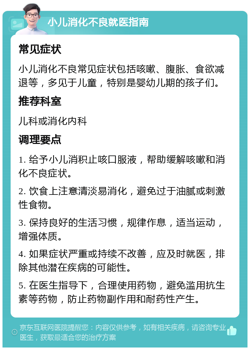 小儿消化不良就医指南 常见症状 小儿消化不良常见症状包括咳嗽、腹胀、食欲减退等，多见于儿童，特别是婴幼儿期的孩子们。 推荐科室 儿科或消化内科 调理要点 1. 给予小儿消积止咳口服液，帮助缓解咳嗽和消化不良症状。 2. 饮食上注意清淡易消化，避免过于油腻或刺激性食物。 3. 保持良好的生活习惯，规律作息，适当运动，增强体质。 4. 如果症状严重或持续不改善，应及时就医，排除其他潜在疾病的可能性。 5. 在医生指导下，合理使用药物，避免滥用抗生素等药物，防止药物副作用和耐药性产生。