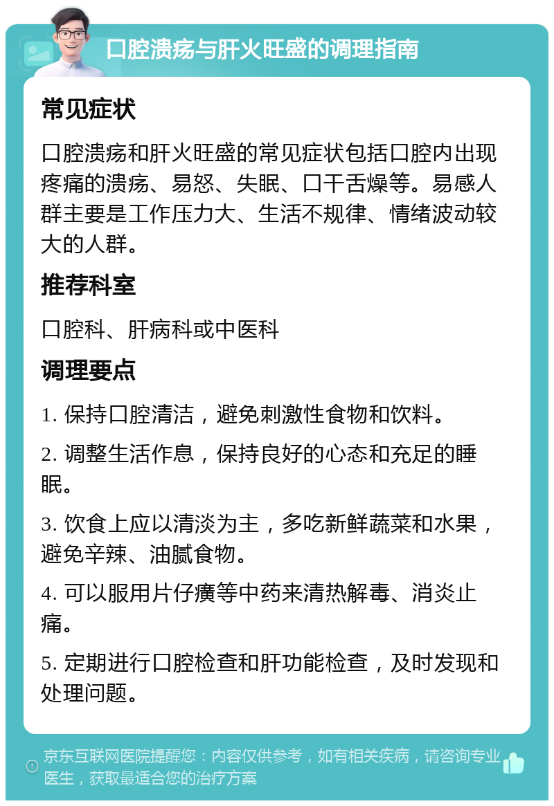 口腔溃疡与肝火旺盛的调理指南 常见症状 口腔溃疡和肝火旺盛的常见症状包括口腔内出现疼痛的溃疡、易怒、失眠、口干舌燥等。易感人群主要是工作压力大、生活不规律、情绪波动较大的人群。 推荐科室 口腔科、肝病科或中医科 调理要点 1. 保持口腔清洁，避免刺激性食物和饮料。 2. 调整生活作息，保持良好的心态和充足的睡眠。 3. 饮食上应以清淡为主，多吃新鲜蔬菜和水果，避免辛辣、油腻食物。 4. 可以服用片仔癀等中药来清热解毒、消炎止痛。 5. 定期进行口腔检查和肝功能检查，及时发现和处理问题。