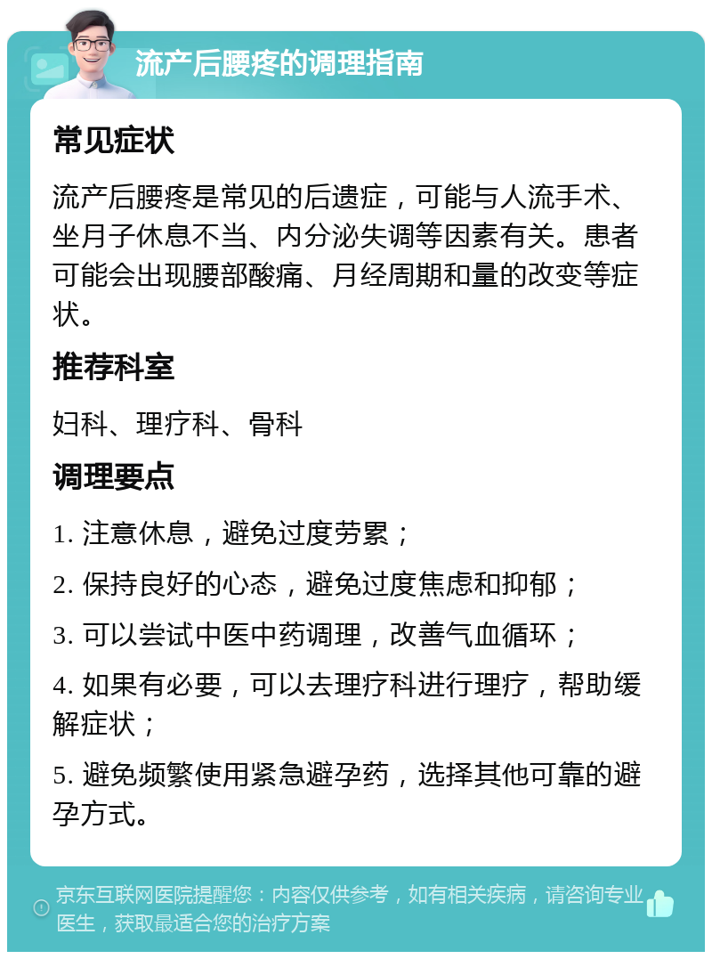 流产后腰疼的调理指南 常见症状 流产后腰疼是常见的后遗症，可能与人流手术、坐月子休息不当、内分泌失调等因素有关。患者可能会出现腰部酸痛、月经周期和量的改变等症状。 推荐科室 妇科、理疗科、骨科 调理要点 1. 注意休息，避免过度劳累； 2. 保持良好的心态，避免过度焦虑和抑郁； 3. 可以尝试中医中药调理，改善气血循环； 4. 如果有必要，可以去理疗科进行理疗，帮助缓解症状； 5. 避免频繁使用紧急避孕药，选择其他可靠的避孕方式。