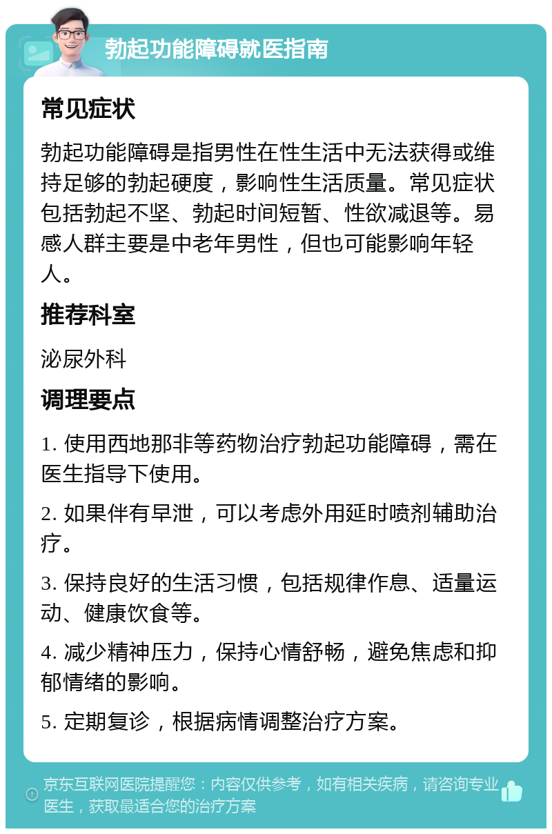 勃起功能障碍就医指南 常见症状 勃起功能障碍是指男性在性生活中无法获得或维持足够的勃起硬度，影响性生活质量。常见症状包括勃起不坚、勃起时间短暂、性欲减退等。易感人群主要是中老年男性，但也可能影响年轻人。 推荐科室 泌尿外科 调理要点 1. 使用西地那非等药物治疗勃起功能障碍，需在医生指导下使用。 2. 如果伴有早泄，可以考虑外用延时喷剂辅助治疗。 3. 保持良好的生活习惯，包括规律作息、适量运动、健康饮食等。 4. 减少精神压力，保持心情舒畅，避免焦虑和抑郁情绪的影响。 5. 定期复诊，根据病情调整治疗方案。