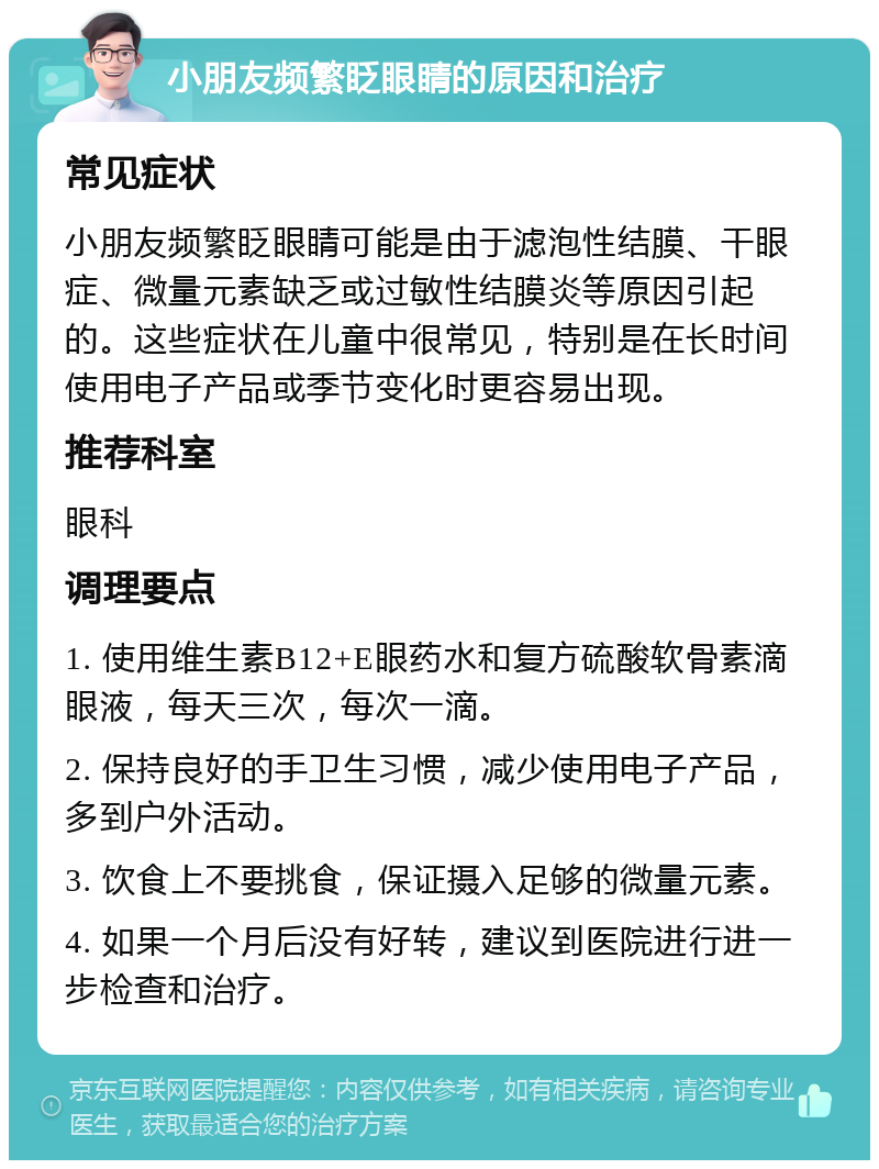 小朋友频繁眨眼睛的原因和治疗 常见症状 小朋友频繁眨眼睛可能是由于滤泡性结膜、干眼症、微量元素缺乏或过敏性结膜炎等原因引起的。这些症状在儿童中很常见，特别是在长时间使用电子产品或季节变化时更容易出现。 推荐科室 眼科 调理要点 1. 使用维生素B12+E眼药水和复方硫酸软骨素滴眼液，每天三次，每次一滴。 2. 保持良好的手卫生习惯，减少使用电子产品，多到户外活动。 3. 饮食上不要挑食，保证摄入足够的微量元素。 4. 如果一个月后没有好转，建议到医院进行进一步检查和治疗。