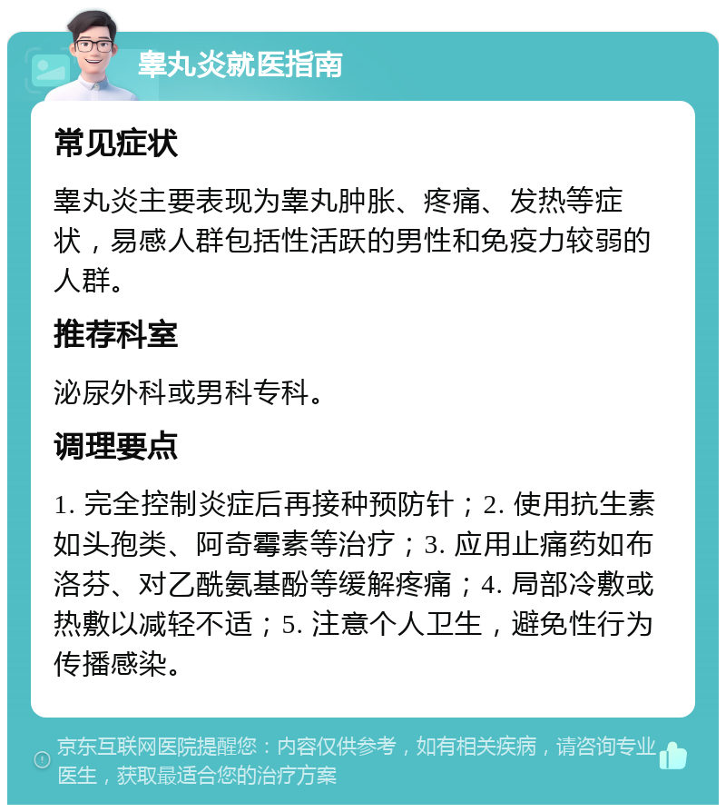 睾丸炎就医指南 常见症状 睾丸炎主要表现为睾丸肿胀、疼痛、发热等症状，易感人群包括性活跃的男性和免疫力较弱的人群。 推荐科室 泌尿外科或男科专科。 调理要点 1. 完全控制炎症后再接种预防针；2. 使用抗生素如头孢类、阿奇霉素等治疗；3. 应用止痛药如布洛芬、对乙酰氨基酚等缓解疼痛；4. 局部冷敷或热敷以减轻不适；5. 注意个人卫生，避免性行为传播感染。