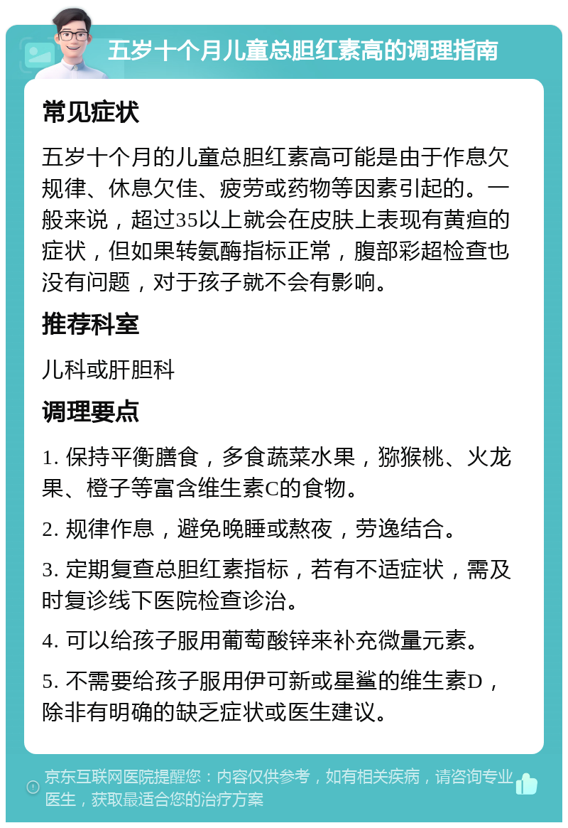 五岁十个月儿童总胆红素高的调理指南 常见症状 五岁十个月的儿童总胆红素高可能是由于作息欠规律、休息欠佳、疲劳或药物等因素引起的。一般来说，超过35以上就会在皮肤上表现有黄疸的症状，但如果转氨酶指标正常，腹部彩超检查也没有问题，对于孩子就不会有影响。 推荐科室 儿科或肝胆科 调理要点 1. 保持平衡膳食，多食蔬菜水果，猕猴桃、火龙果、橙子等富含维生素C的食物。 2. 规律作息，避免晚睡或熬夜，劳逸结合。 3. 定期复查总胆红素指标，若有不适症状，需及时复诊线下医院检查诊治。 4. 可以给孩子服用葡萄酸锌来补充微量元素。 5. 不需要给孩子服用伊可新或星鲨的维生素D，除非有明确的缺乏症状或医生建议。