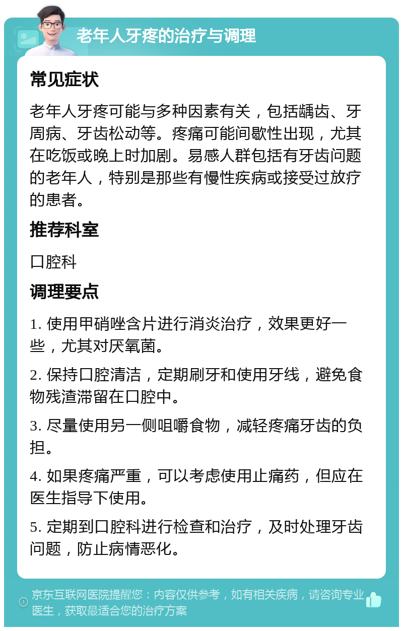 老年人牙疼的治疗与调理 常见症状 老年人牙疼可能与多种因素有关，包括龋齿、牙周病、牙齿松动等。疼痛可能间歇性出现，尤其在吃饭或晚上时加剧。易感人群包括有牙齿问题的老年人，特别是那些有慢性疾病或接受过放疗的患者。 推荐科室 口腔科 调理要点 1. 使用甲硝唑含片进行消炎治疗，效果更好一些，尤其对厌氧菌。 2. 保持口腔清洁，定期刷牙和使用牙线，避免食物残渣滞留在口腔中。 3. 尽量使用另一侧咀嚼食物，减轻疼痛牙齿的负担。 4. 如果疼痛严重，可以考虑使用止痛药，但应在医生指导下使用。 5. 定期到口腔科进行检查和治疗，及时处理牙齿问题，防止病情恶化。