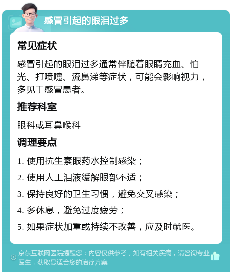 感冒引起的眼泪过多 常见症状 感冒引起的眼泪过多通常伴随着眼睛充血、怕光、打喷嚏、流鼻涕等症状，可能会影响视力，多见于感冒患者。 推荐科室 眼科或耳鼻喉科 调理要点 1. 使用抗生素眼药水控制感染； 2. 使用人工泪液缓解眼部不适； 3. 保持良好的卫生习惯，避免交叉感染； 4. 多休息，避免过度疲劳； 5. 如果症状加重或持续不改善，应及时就医。