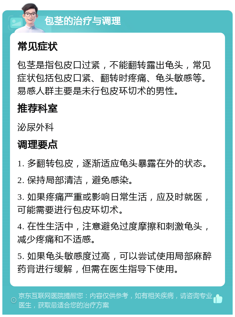 包茎的治疗与调理 常见症状 包茎是指包皮口过紧，不能翻转露出龟头，常见症状包括包皮口紧、翻转时疼痛、龟头敏感等。易感人群主要是未行包皮环切术的男性。 推荐科室 泌尿外科 调理要点 1. 多翻转包皮，逐渐适应龟头暴露在外的状态。 2. 保持局部清洁，避免感染。 3. 如果疼痛严重或影响日常生活，应及时就医，可能需要进行包皮环切术。 4. 在性生活中，注意避免过度摩擦和刺激龟头，减少疼痛和不适感。 5. 如果龟头敏感度过高，可以尝试使用局部麻醉药膏进行缓解，但需在医生指导下使用。