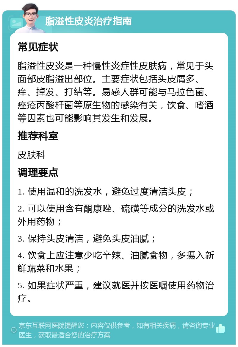 脂溢性皮炎治疗指南 常见症状 脂溢性皮炎是一种慢性炎症性皮肤病，常见于头面部皮脂溢出部位。主要症状包括头皮屑多、痒、掉发、打结等。易感人群可能与马拉色菌、痤疮丙酸杆菌等原生物的感染有关，饮食、嗜酒等因素也可能影响其发生和发展。 推荐科室 皮肤科 调理要点 1. 使用温和的洗发水，避免过度清洁头皮； 2. 可以使用含有酮康唑、硫磺等成分的洗发水或外用药物； 3. 保持头皮清洁，避免头皮油腻； 4. 饮食上应注意少吃辛辣、油腻食物，多摄入新鲜蔬菜和水果； 5. 如果症状严重，建议就医并按医嘱使用药物治疗。