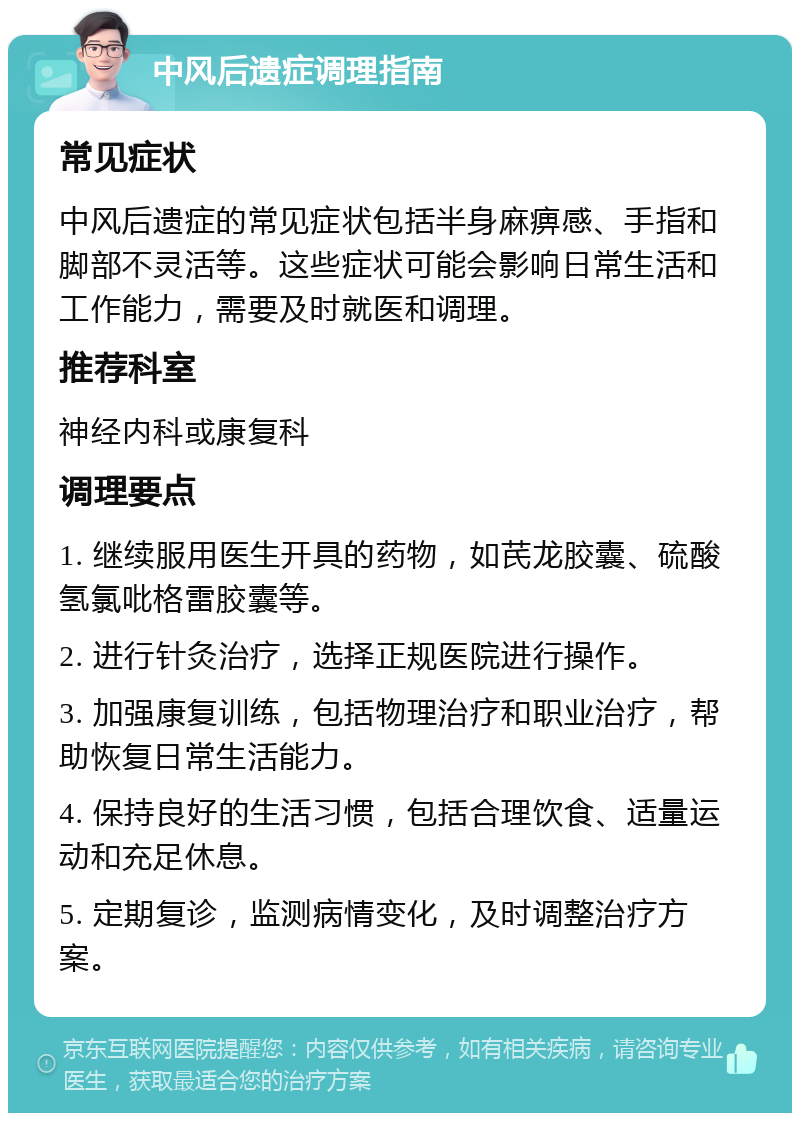 中风后遗症调理指南 常见症状 中风后遗症的常见症状包括半身麻痹感、手指和脚部不灵活等。这些症状可能会影响日常生活和工作能力，需要及时就医和调理。 推荐科室 神经内科或康复科 调理要点 1. 继续服用医生开具的药物，如芪龙胶囊、硫酸氢氯吡格雷胶囊等。 2. 进行针灸治疗，选择正规医院进行操作。 3. 加强康复训练，包括物理治疗和职业治疗，帮助恢复日常生活能力。 4. 保持良好的生活习惯，包括合理饮食、适量运动和充足休息。 5. 定期复诊，监测病情变化，及时调整治疗方案。