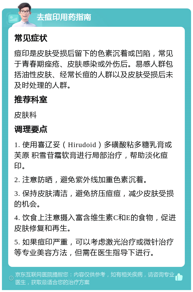 去痘印用药指南 常见症状 痘印是皮肤受损后留下的色素沉着或凹陷，常见于青春期痤疮、皮肤感染或外伤后。易感人群包括油性皮肤、经常长痘的人群以及皮肤受损后未及时处理的人群。 推荐科室 皮肤科 调理要点 1. 使用喜辽妥（Hirudoid）多磺酸粘多糖乳膏或芙原 积雪苷霜软膏进行局部治疗，帮助淡化痘印。 2. 注意防晒，避免紫外线加重色素沉着。 3. 保持皮肤清洁，避免挤压痘痘，减少皮肤受损的机会。 4. 饮食上注意摄入富含维生素C和E的食物，促进皮肤修复和再生。 5. 如果痘印严重，可以考虑激光治疗或微针治疗等专业美容方法，但需在医生指导下进行。