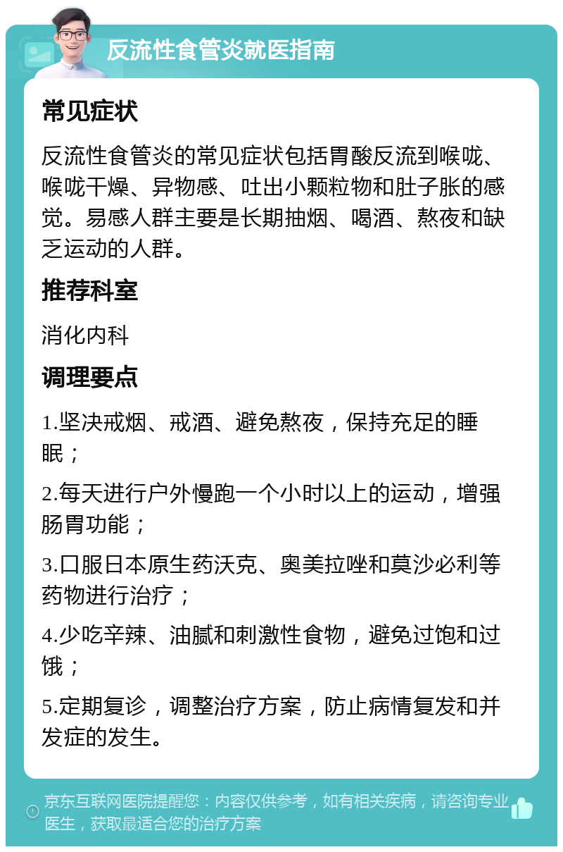 反流性食管炎就医指南 常见症状 反流性食管炎的常见症状包括胃酸反流到喉咙、喉咙干燥、异物感、吐出小颗粒物和肚子胀的感觉。易感人群主要是长期抽烟、喝酒、熬夜和缺乏运动的人群。 推荐科室 消化内科 调理要点 1.坚决戒烟、戒酒、避免熬夜，保持充足的睡眠； 2.每天进行户外慢跑一个小时以上的运动，增强肠胃功能； 3.口服日本原生药沃克、奥美拉唑和莫沙必利等药物进行治疗； 4.少吃辛辣、油腻和刺激性食物，避免过饱和过饿； 5.定期复诊，调整治疗方案，防止病情复发和并发症的发生。