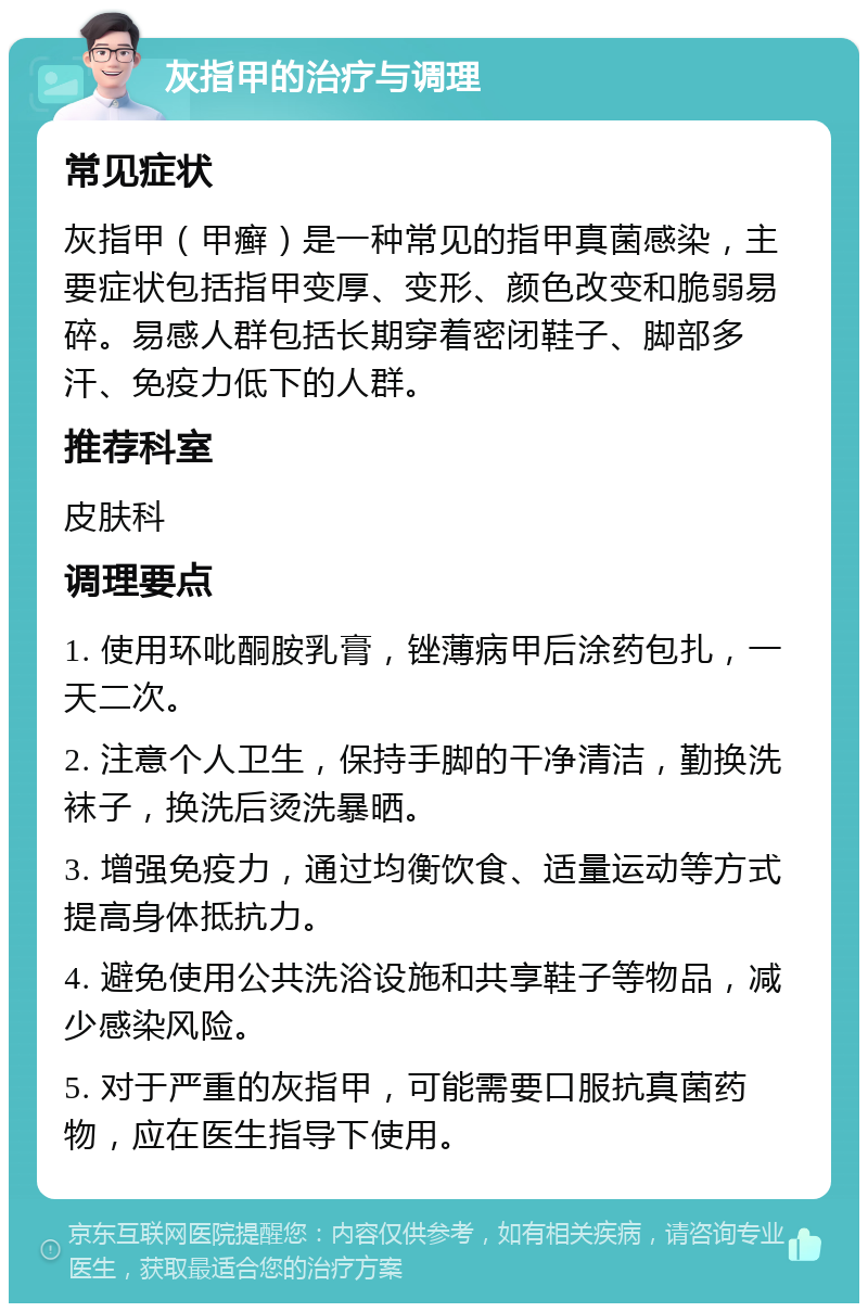 灰指甲的治疗与调理 常见症状 灰指甲（甲癣）是一种常见的指甲真菌感染，主要症状包括指甲变厚、变形、颜色改变和脆弱易碎。易感人群包括长期穿着密闭鞋子、脚部多汗、免疫力低下的人群。 推荐科室 皮肤科 调理要点 1. 使用环吡酮胺乳膏，锉薄病甲后涂药包扎，一天二次。 2. 注意个人卫生，保持手脚的干净清洁，勤换洗袜子，换洗后烫洗暴晒。 3. 增强免疫力，通过均衡饮食、适量运动等方式提高身体抵抗力。 4. 避免使用公共洗浴设施和共享鞋子等物品，减少感染风险。 5. 对于严重的灰指甲，可能需要口服抗真菌药物，应在医生指导下使用。