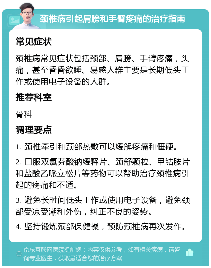 颈椎病引起肩膀和手臂疼痛的治疗指南 常见症状 颈椎病常见症状包括颈部、肩膀、手臂疼痛，头痛，甚至昏昏欲睡。易感人群主要是长期低头工作或使用电子设备的人群。 推荐科室 骨科 调理要点 1. 颈椎牵引和颈部热敷可以缓解疼痛和僵硬。 2. 口服双氯芬酸钠缓释片、颈舒颗粒、甲钴胺片和盐酸乙哌立松片等药物可以帮助治疗颈椎病引起的疼痛和不适。 3. 避免长时间低头工作或使用电子设备，避免颈部受凉受潮和外伤，纠正不良的姿势。 4. 坚持锻炼颈部保健操，预防颈椎病再次发作。