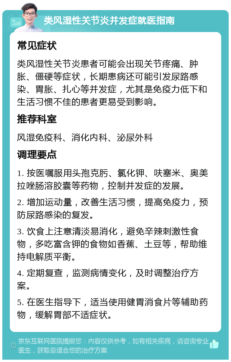 类风湿性关节炎并发症就医指南 常见症状 类风湿性关节炎患者可能会出现关节疼痛、肿胀、僵硬等症状，长期患病还可能引发尿路感染、胃胀、扎心等并发症，尤其是免疫力低下和生活习惯不佳的患者更易受到影响。 推荐科室 风湿免疫科、消化内科、泌尿外科 调理要点 1. 按医嘱服用头孢克肟、氯化钾、呋塞米、奥美拉唑肠溶胶囊等药物，控制并发症的发展。 2. 增加运动量，改善生活习惯，提高免疫力，预防尿路感染的复发。 3. 饮食上注意清淡易消化，避免辛辣刺激性食物，多吃富含钾的食物如香蕉、土豆等，帮助维持电解质平衡。 4. 定期复查，监测病情变化，及时调整治疗方案。 5. 在医生指导下，适当使用健胃消食片等辅助药物，缓解胃部不适症状。