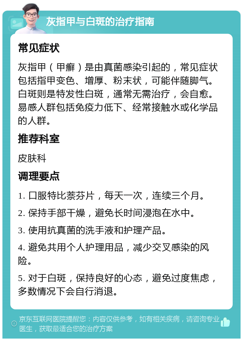 灰指甲与白斑的治疗指南 常见症状 灰指甲（甲癣）是由真菌感染引起的，常见症状包括指甲变色、增厚、粉末状，可能伴随脚气。白斑则是特发性白斑，通常无需治疗，会自愈。易感人群包括免疫力低下、经常接触水或化学品的人群。 推荐科室 皮肤科 调理要点 1. 口服特比萘芬片，每天一次，连续三个月。 2. 保持手部干燥，避免长时间浸泡在水中。 3. 使用抗真菌的洗手液和护理产品。 4. 避免共用个人护理用品，减少交叉感染的风险。 5. 对于白斑，保持良好的心态，避免过度焦虑，多数情况下会自行消退。