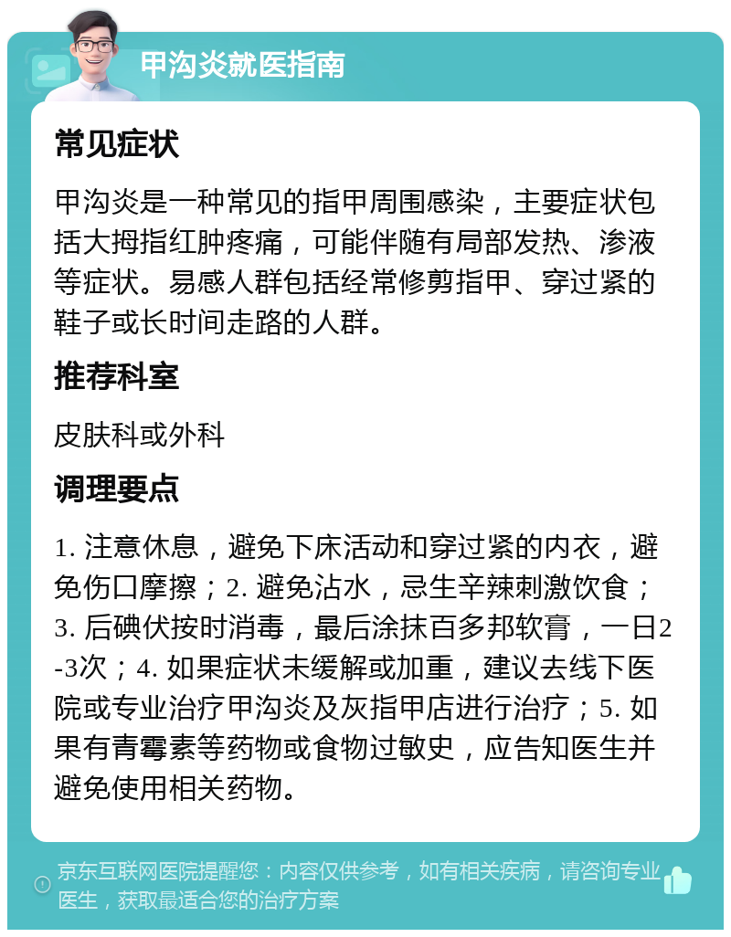 甲沟炎就医指南 常见症状 甲沟炎是一种常见的指甲周围感染，主要症状包括大拇指红肿疼痛，可能伴随有局部发热、渗液等症状。易感人群包括经常修剪指甲、穿过紧的鞋子或长时间走路的人群。 推荐科室 皮肤科或外科 调理要点 1. 注意休息，避免下床活动和穿过紧的内衣，避免伤口摩擦；2. 避免沾水，忌生辛辣刺激饮食；3. 后碘伏按时消毒，最后涂抹百多邦软膏，一日2-3次；4. 如果症状未缓解或加重，建议去线下医院或专业治疗甲沟炎及灰指甲店进行治疗；5. 如果有青霉素等药物或食物过敏史，应告知医生并避免使用相关药物。