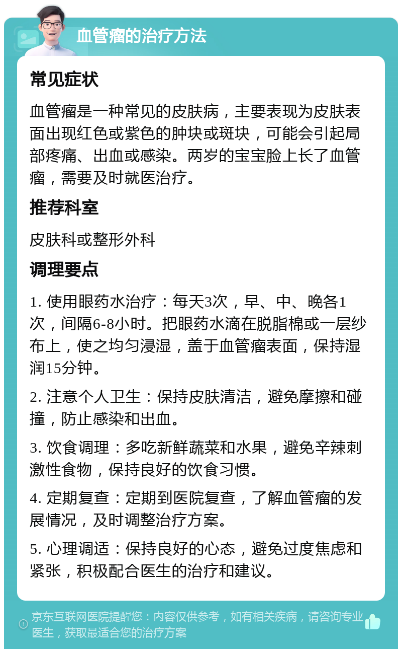 血管瘤的治疗方法 常见症状 血管瘤是一种常见的皮肤病，主要表现为皮肤表面出现红色或紫色的肿块或斑块，可能会引起局部疼痛、出血或感染。两岁的宝宝脸上长了血管瘤，需要及时就医治疗。 推荐科室 皮肤科或整形外科 调理要点 1. 使用眼药水治疗：每天3次，早、中、晚各1次，间隔6-8小时。把眼药水滴在脱脂棉或一层纱布上，使之均匀浸湿，盖于血管瘤表面，保持湿润15分钟。 2. 注意个人卫生：保持皮肤清洁，避免摩擦和碰撞，防止感染和出血。 3. 饮食调理：多吃新鲜蔬菜和水果，避免辛辣刺激性食物，保持良好的饮食习惯。 4. 定期复查：定期到医院复查，了解血管瘤的发展情况，及时调整治疗方案。 5. 心理调适：保持良好的心态，避免过度焦虑和紧张，积极配合医生的治疗和建议。