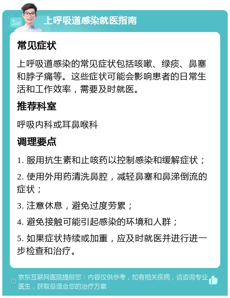 上呼吸道感染就医指南 常见症状 上呼吸道感染的常见症状包括咳嗽、绿痰、鼻塞和脖子痛等。这些症状可能会影响患者的日常生活和工作效率，需要及时就医。 推荐科室 呼吸内科或耳鼻喉科 调理要点 1. 服用抗生素和止咳药以控制感染和缓解症状； 2. 使用外用药清洗鼻腔，减轻鼻塞和鼻涕倒流的症状； 3. 注意休息，避免过度劳累； 4. 避免接触可能引起感染的环境和人群； 5. 如果症状持续或加重，应及时就医并进行进一步检查和治疗。