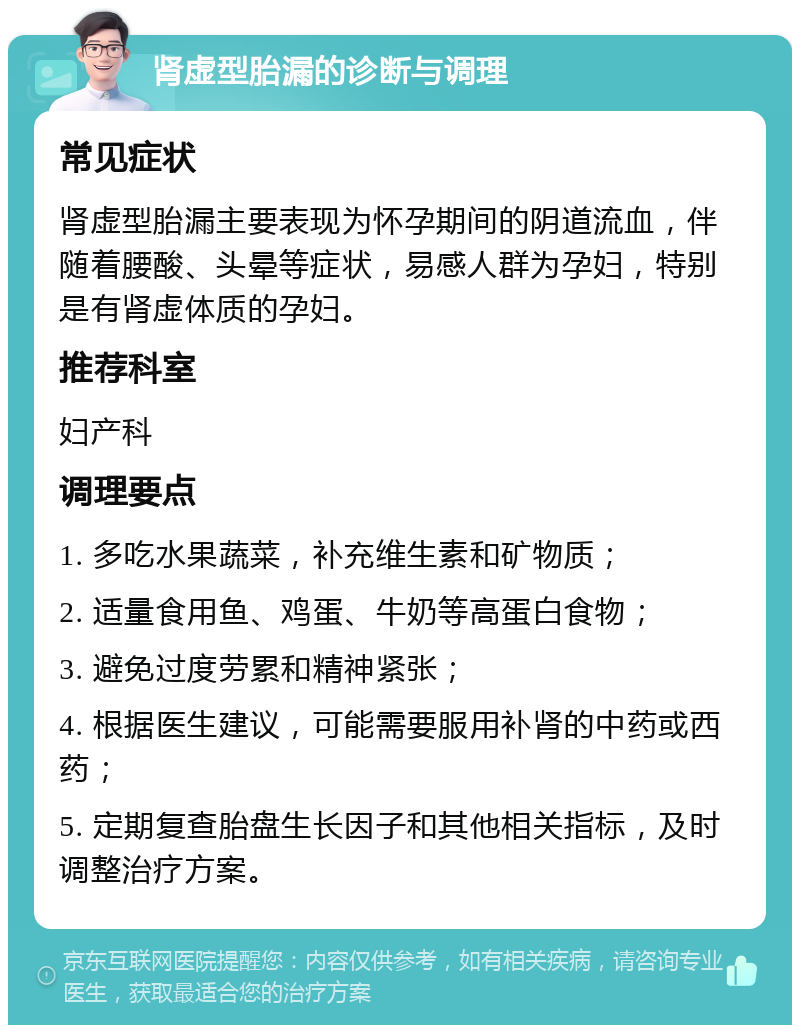 肾虚型胎漏的诊断与调理 常见症状 肾虚型胎漏主要表现为怀孕期间的阴道流血，伴随着腰酸、头晕等症状，易感人群为孕妇，特别是有肾虚体质的孕妇。 推荐科室 妇产科 调理要点 1. 多吃水果蔬菜，补充维生素和矿物质； 2. 适量食用鱼、鸡蛋、牛奶等高蛋白食物； 3. 避免过度劳累和精神紧张； 4. 根据医生建议，可能需要服用补肾的中药或西药； 5. 定期复查胎盘生长因子和其他相关指标，及时调整治疗方案。