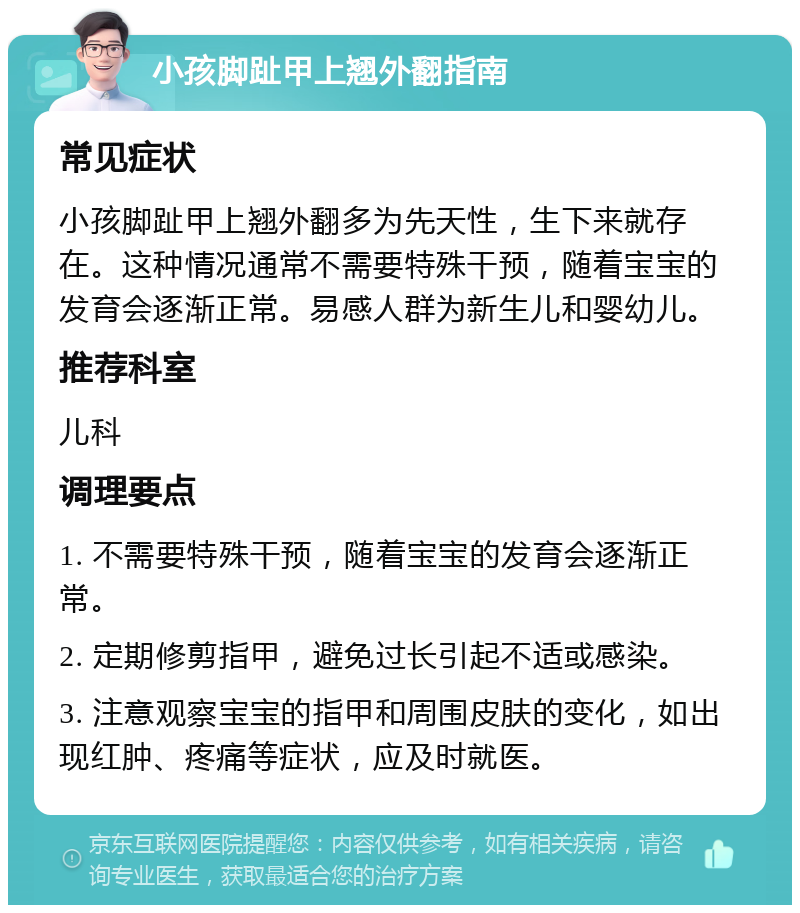 小孩脚趾甲上翘外翻指南 常见症状 小孩脚趾甲上翘外翻多为先天性，生下来就存在。这种情况通常不需要特殊干预，随着宝宝的发育会逐渐正常。易感人群为新生儿和婴幼儿。 推荐科室 儿科 调理要点 1. 不需要特殊干预，随着宝宝的发育会逐渐正常。 2. 定期修剪指甲，避免过长引起不适或感染。 3. 注意观察宝宝的指甲和周围皮肤的变化，如出现红肿、疼痛等症状，应及时就医。